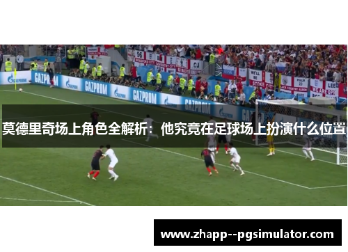 莫德里奇场上角色全解析：他究竟在足球场上扮演什么位置