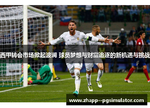 西甲转会市场掀起波澜 球员梦想与财富追逐的新机遇与挑战 西甲转会市场掀起波澜 球员梦想与财富追逐的新机遇与挑战