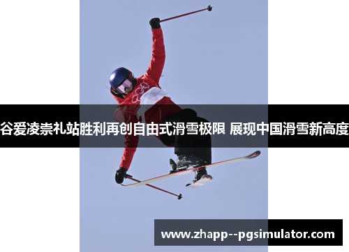 谷爱凌崇礼站胜利再创自由式滑雪极限 展现中国滑雪新高度