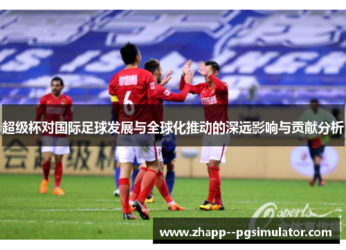 超级杯对国际足球发展与全球化推动的深远影响与贡献分析 超级杯对国际足球发展与全球化推动的深远影响与贡献分析