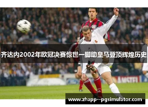 齐达内2002年欧冠决赛惊世一脚助皇马登顶辉煌历史