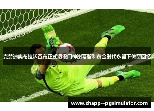 克劳迪奥布拉沃宣布正式退役门神谢幕智利黄金时代永留下传奇回忆