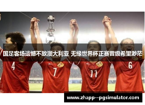 国足客场遗憾不敌澳大利亚 无缘世界杯正赛晋级希望渺茫 国足客场遗憾不敌澳大利亚 无缘世界杯正赛晋级希望渺茫
