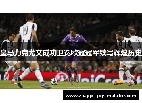 皇马力克尤文成功卫冕欧冠冠军续写辉煌历史