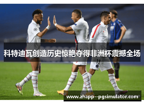 科特迪瓦创造历史惊艳夺得非洲杯震撼全场