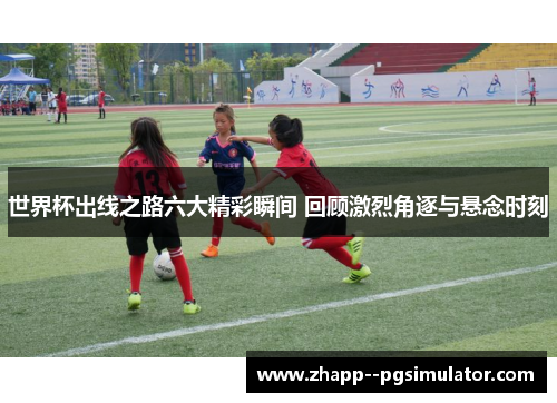 世界杯出线之路六大精彩瞬间 回顾激烈角逐与悬念时刻