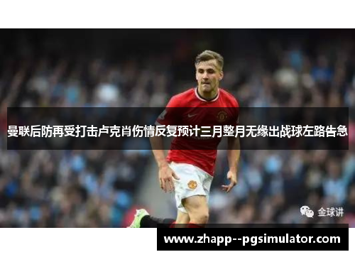 曼联后防再受打击卢克肖伤情反复预计三月整月无缘出战球左路告急 曼联后防再受打击卢克肖伤情反复预计三月整月无缘出战球左路告急