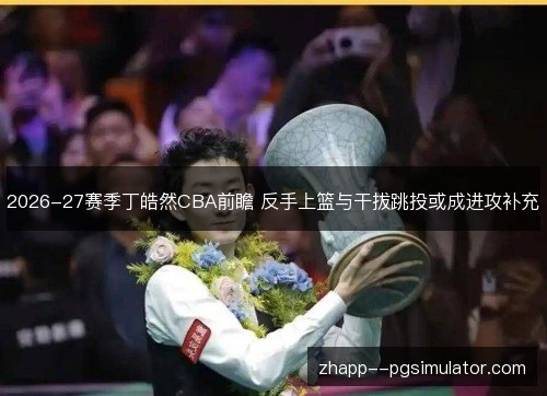 2026-27赛季丁皓然CBA前瞻 反手上篮与干拔跳投或成进攻补充 2026-27赛季丁皓然CBA前瞻 反手上篮与干拔跳投或成进攻补充